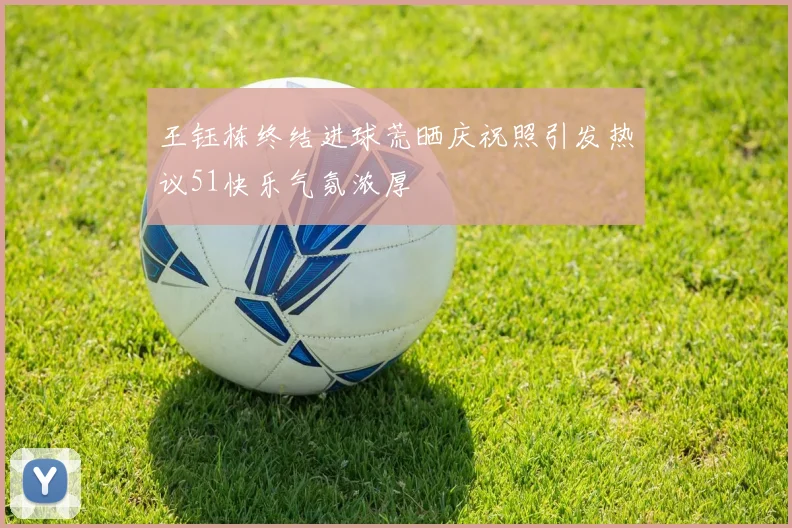 王钰栋终结进球荒晒庆祝照引发热议51快乐气氛浓厚