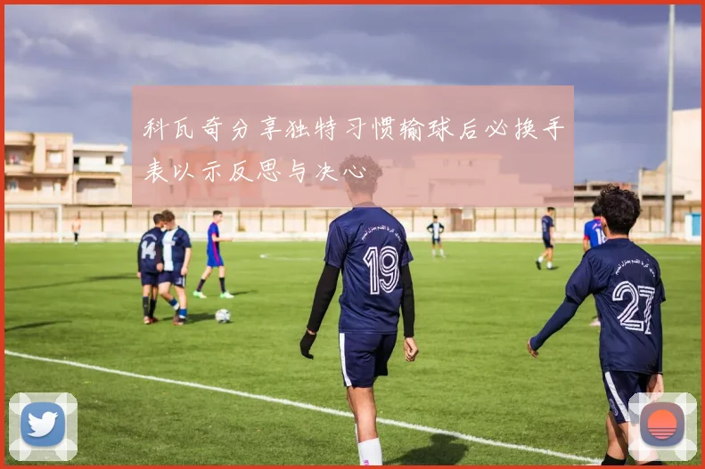 科瓦奇分享独特习惯输球后必换手表以示反思与决心