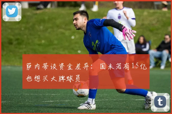 萨内蒂谈资金差异：国米若有15亿也想买大牌球员