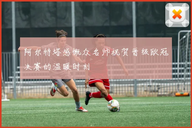 阿尔特塔感慨众名帅祝贺晋级欧冠决赛的温暖时刻
