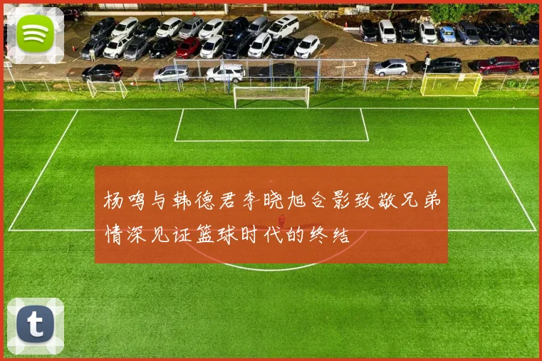 杨鸣与韩德君李晓旭合影致敬兄弟情深见证篮球时代的终结