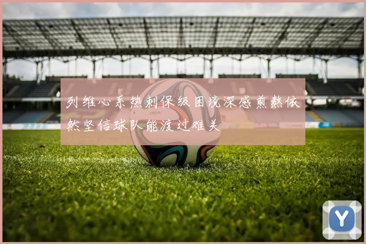 列维心系热刺保级困境深感煎熬依然坚信球队能渡过难关