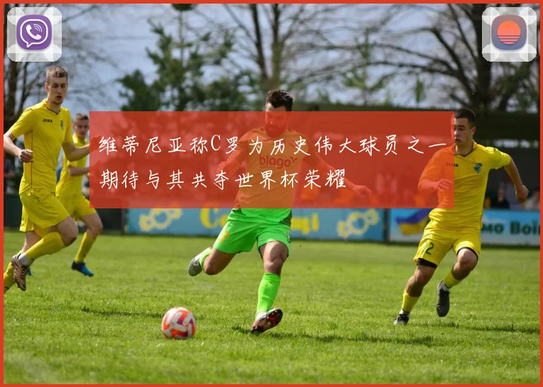 维蒂尼亚称C罗为历史伟大球员之一期待与其共夺世界杯荣耀