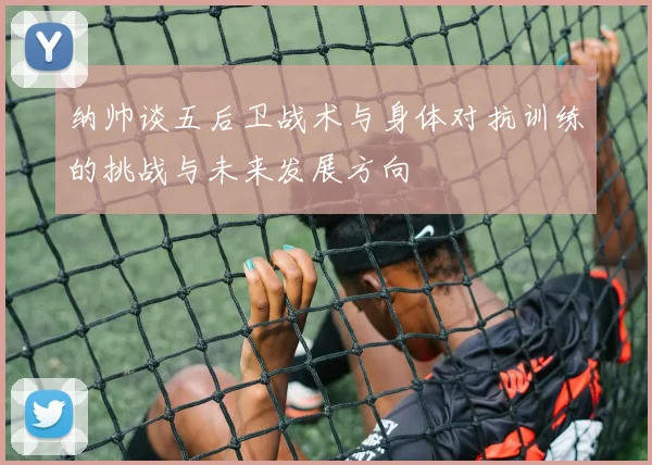 纳帅谈五后卫战术与身体对抗训练的挑战与未来发展方向