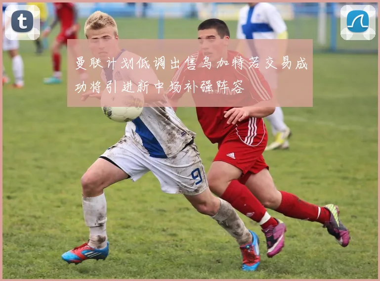 曼联计划低调出售乌加特若交易成功将引进新中场补强阵容
