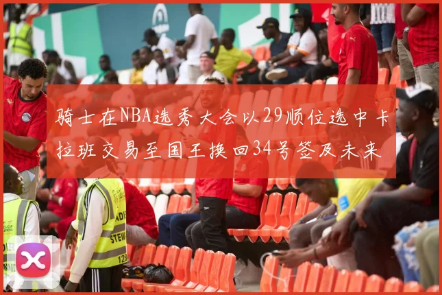 骑士在NBA选秀大会以29顺位选中卡拉班交易至国王换回34号签及未来一轮选秀权
