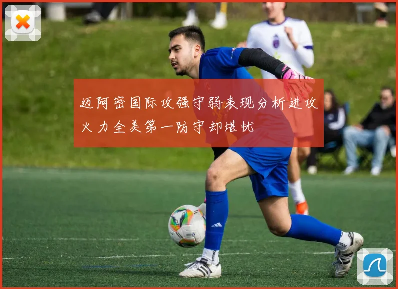 迈阿密国际攻强守弱表现分析进攻火力全美第一防守却堪忧