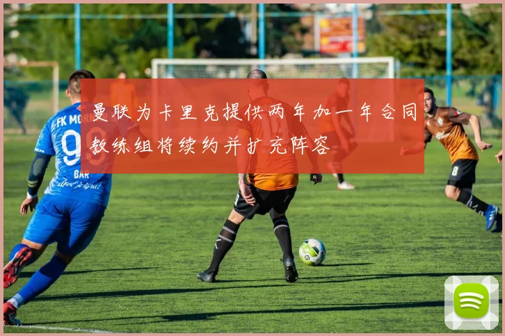 曼联为卡里克提供两年加一年合同教练组将续约并扩充阵容
