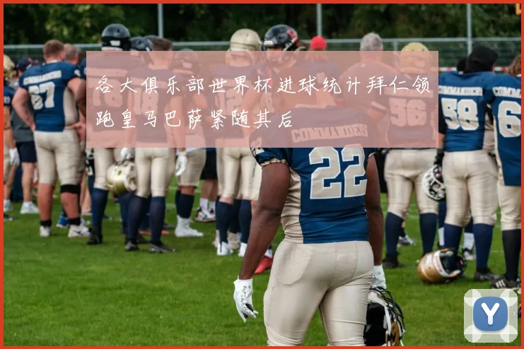 各大俱乐部世界杯进球统计拜仁领跑皇马巴萨紧随其后