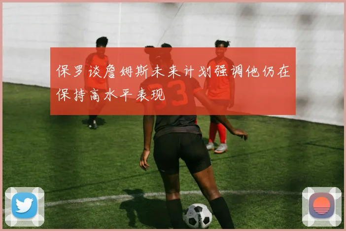保罗谈詹姆斯未来计划强调他仍在保持高水平表现