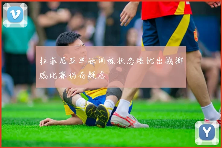 拉菲尼亚单独训练状态堪忧出战挪威比赛仍存疑虑