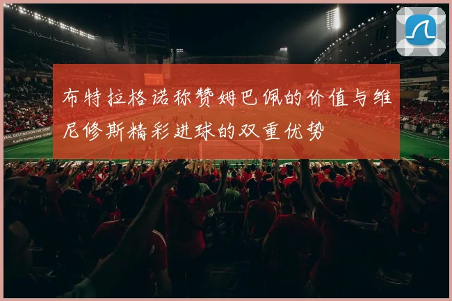 布特拉格诺称赞姆巴佩的价值与维尼修斯精彩进球的双重优势