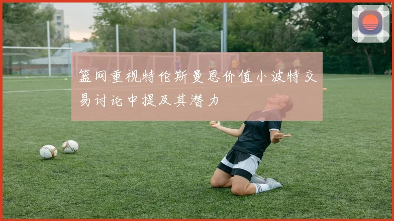 篮网重视特伦斯曼恩价值小波特交易讨论中提及其潜力