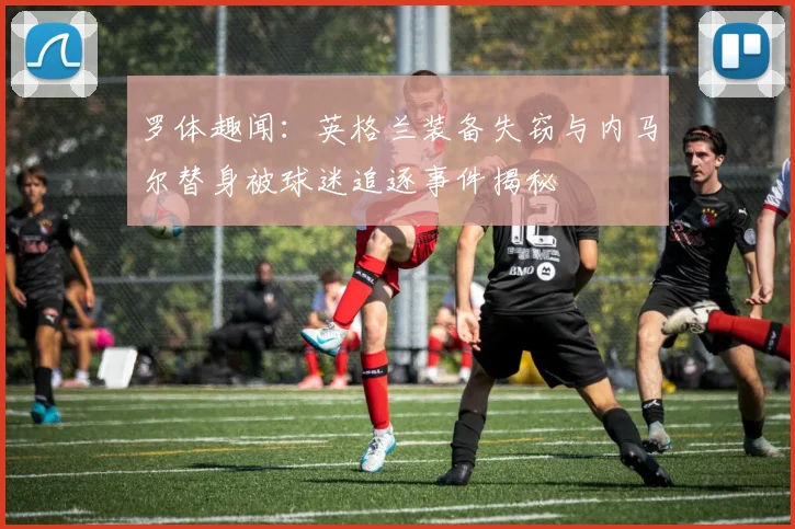 罗体趣闻：英格兰装备失窃与内马尔替身被球迷追逐事件揭秘