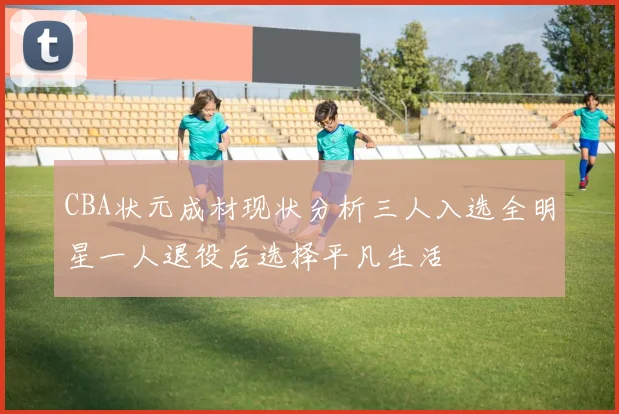 CBA状元成材现状分析三人入选全明星一人退役后选择平凡生活